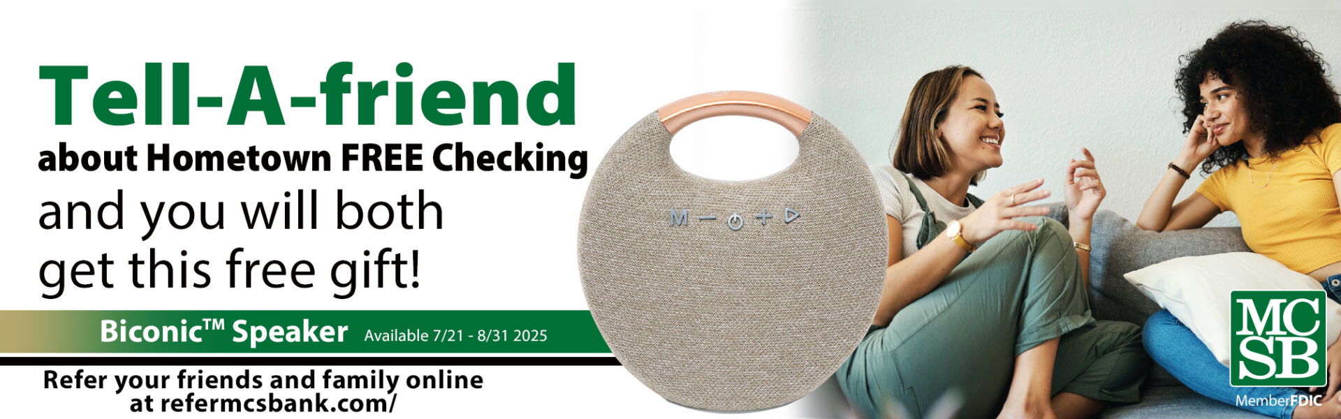 two girls sitting on a gray couch facing each other and smiling. An image of a light tan round Biconic speaker with the verbiage, Tell-A-friend about Hometown FREE Checking and you will both get this free gift! Biconic Speaker Available 7/21 - 8/31 2025 Refer your friends and family online at refermcsbank.com/